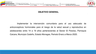OBJETIVO GENERAL
Implementar la intervención comunitaria para el uso adecuado de
anticonceptivos hormonales para el riesgo de la salud sexual y reproductiva en
adolescentes entre 14 a 19 años pertenecientes al Sector El Paraíso, Parroquia
Caicara, Municipio Cedeño, Estado Monagas, Periodo Enero a Marzo 2025.
 