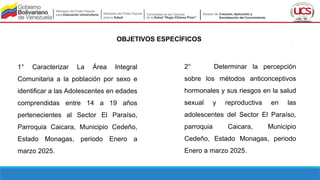 OBJETIVOS ESPECÍFICOS
1° Caracterizar La Área Integral
Comunitaria a la población por sexo e
identificar a las Adolescentes en edades
comprendidas entre 14 a 19 años
pertenecientes al Sector El Paraíso,
Parroquia Caicara, Municipio Cedeño,
Estado Monagas, periodo Enero a
marzo 2025.
2° Determinar la percepción
sobre los métodos anticonceptivos
hormonales y sus riesgos en la salud
sexual y reproductiva en las
adolescentes del Sector El Paraíso,
parroquia Caicara, Municipio
Cedeño, Estado Monagas, periodo
Enero a marzo 2025.
 