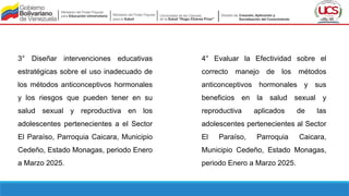 3° Diseñar intervenciones educativas
estratégicas sobre el uso inadecuado de
los métodos anticonceptivos hormonales
y los riesgos que pueden tener en su
salud sexual y reproductiva en los
adolescentes pertenecientes a el Sector
El Paraíso, Parroquia Caicara, Municipio
Cedeño, Estado Monagas, periodo Enero
a Marzo 2025.
4° Evaluar la Efectividad sobre el
correcto manejo de los métodos
anticonceptivos hormonales y sus
beneficios en la salud sexual y
reproductiva aplicados de las
adolescentes pertenecientes al Sector
El Paraíso, Parroquia Caicara,
Municipio Cedeño, Estado Monagas,
periodo Enero a Marzo 2025.
 