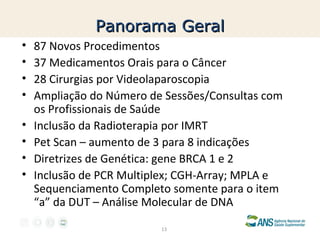 Panorama Geral
•
•
•
•
•
•
•
•

87 Novos Procedimentos
37 Medicamentos Orais para o Câncer
28 Cirurgias por Videolaparoscopia
Ampliação do Número de Sessões/Consultas com
os Profissionais de Saúde
Inclusão da Radioterapia por IMRT
Pet Scan – aumento de 3 para 8 indicações
Diretrizes de Genética: gene BRCA 1 e 2
Inclusão de PCR Multiplex; CGH-Array; MPLA e
Sequenciamento Completo somente para o item
“a” da DUT – Análise Molecular de DNA
13

 