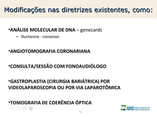 Modificações nas diretrizes existentes, como:
•ANÁLISE MOLECULAR DE DNA – genecards
– Duchenne - consenso

•ANGIOTOMOGRAFIA CORONARIANA
•CONSULTA/SESSÃO COM FONOAUDIÓLOGO
•GASTROPLASTIA (CIRURGIA BARIÁTRICA) POR
VIDEOLAPAROSCOPIA OU POR VIA LAPAROTÔMICA
•TOMOGRAFIA DE COERÊNCIA ÓPTICA
22

 