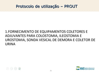Protocolo de utilização – PROUT

1.FORNECIMENTO DE EQUIPAMENTOS COLETORES E
ADJUVANTES PARA COLOSTOMIA, ILEOSTOMIA E
UROSTOMIA, SONDA VESICAL DE DEMORA E COLETOR DE
URINA

26

 