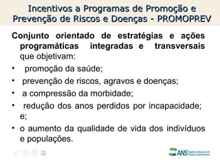 Incentivos a Programas de Promoção e
Prevenção de Riscos e Doenças - PROMOPREV
Conjunto orientado de estratégias e ações
programáticas integradas e transversais
que objetivam:
• promoção da saúde;
• prevenção de riscos, agravos e doenças;
• a compressão da morbidade;
• redução dos anos perdidos por incapacidade;
e;
• o aumento da qualidade de vida dos indivíduos
e populações.

 