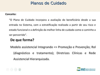 Planos de Cuidado
Conceito:
“O Plano de Cuidado incorpora a avaliação do beneficiário desde a sua
entrada no Sistema, com a estratificação realizada a partir de seu risco e
estado funcional e a definição da melhor linha de cuidado como o caminho a
ser percorrido”.

De que forma?
Modelo assistencial Integrando => Promoção e Prevenção; Rol
(diagnóstico e tratamento); Diretrizes Clínicas e Rede
Assistencial Hierarquizada.

 