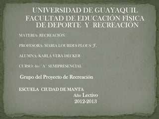 UNIVERSIDAD DE GUAYAQUIL
   FACULTAD DE EDUCACIÓN FÍSICA
      DE DEPORTE Y RECREACIÓN
MATERIA: RECREACIÓN

PROFESORA: MARIA LOURDES PLOUS F.

ALUMNA: KARLA VERA DÉCKER

CURSO: 4to ¨A¨ SEMIPRESENCIAL

Grupo del Proyecto de Recreación

ESCUELA CIUDAD DE MANTA
                    Año Lectivo
                         2012-2013
 