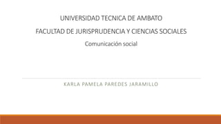 UNIVERSIDAD TECNICA DE AMBATO
FACULTAD DE JURISPRUDENCIA Y CIENCIAS SOCIALES
Comunicación social
KARLA PAMELA PAREDES JARAMILLO
 