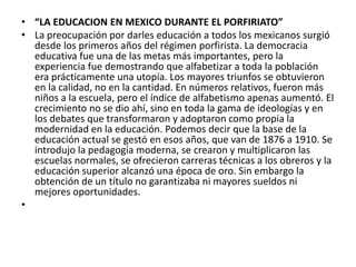 • “LA EDUCACION EN MEXICO DURANTE EL PORFIRIATO”
• La preocupación por darles educación a todos los mexicanos surgió
  desde los primeros años del régimen porfirista. La democracia
  educativa fue una de las metas más importantes, pero la
  experiencia fue demostrando que alfabetizar a toda la población
  era prácticamente una utopía. Los mayores triunfos se obtuvieron
  en la calidad, no en la cantidad. En números relativos, fueron más
  niños a la escuela, pero el índice de alfabetismo apenas aumentó. El
  crecimiento no se dio ahí, sino en toda la gama de ideologías y en
  los debates que transformaron y adoptaron como propia la
  modernidad en la educación. Podemos decir que la base de la
  educación actual se gestó en esos años, que van de 1876 a 1910. Se
  introdujo la pedagogía moderna, se crearon y multiplicaron las
  escuelas normales, se ofrecieron carreras técnicas a los obreros y la
  educación superior alcanzó una época de oro. Sin embargo la
  obtención de un título no garantizaba ni mayores sueldos ni
  mejores oportunidades.
•
 