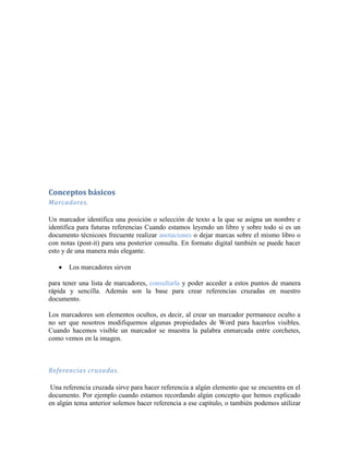 Conceptos básicos
Marcadores.

Un marcador identifica una posición o selección de texto a la que se asigna un nombre e
identifica para futuras referencias Cuando estamos leyendo un libro y sobre todo si es un
documento técnicoes frecuente realizar anotaciones o dejar marcas sobre el mismo libro o
con notas (post-it) para una posterior consulta. En formato digital también se puede hacer
esto y de una manera más elegante.

       Los marcadores sirven

para tener una lista de marcadores, consultarla y poder acceder a estos puntos de manera
rápida y sencilla. Además son la base para crear referencias cruzadas en nuestro
documento.

Los marcadores son elementos ocultos, es decir, al crear un marcador permanece oculto a
no ser que nosotros modifiquemos algunas propiedades de Word para hacerlos visibles.
Cuando hacemos visible un marcador se muestra la palabra enmarcada entre corchetes,
como vemos en la imagen.



Referencias cruzadas.

 Una referencia cruzada sirve para hacer referencia a algún elemento que se encuentra en el
documento. Por ejemplo cuando estamos recordando algún concepto que hemos explicado
en algún tema anterior solemos hacer referencia a ese capítulo, o también podemos utilizar
 