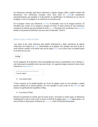 las referencias cruzadas para hacer referencia a alguna imagen, tabla o gráfico dentro del
documento. Las referencias cruzadas entre otras tiene la ventajade actualizarse
automáticamente, por ejemplo si el documento es modificado y la referencia ya no está en
la página 3 sino en la página 4, la referencia se actualiza sola.

En la imagen vemos una referencia cruzada al marcador visto en la imagen anterior. El
bocadillo que vemos en la imagen es porque al situar el ratón encima de una referencia
cruzada nos informa que presionando la tecla Ctrl y haciendo clic accedemos a la posición
donde se encuentra la referencia (en este caso el marcador "ratón").



Notas al pie y notas al final.

 Las notas al pie suele utilizarse para añadir información o dejar constancia de alguna
aclaración con respecto al texto desarrollado en la página. Por ejemplo una nota al pie se
suele utilizar cuando se ha hecho una cita de algún autor, en la nota al pie se pondrá quién
es el autor de esa cita.




En las imágenes de la derecha vemos una palabra que tiene un superíndice con el número 1,
esto indica que esa palabra tiene una nota al pie. La segunda imagen muestra la nota al pie
referente al superíndice 1.




       Las notas al pie

 Como veremos en la unidad pueden ser al pie de página como en este ejemplo o puede
ponerse debajo de la misma palabra. En este ejemplo la nota al pie se ha utilizado para
aclarar el significado de la palabra AvPág.

       Las notas al final.

Parecen en principio lo mismo que las notas al pie y de hecho se tratan igual, la diferencia
fundamental es que la nota al pie se pone al final de la página para aclararalgún punto y la
nota al final se suele poner al final de un capítulo o bien al final del documento.
 