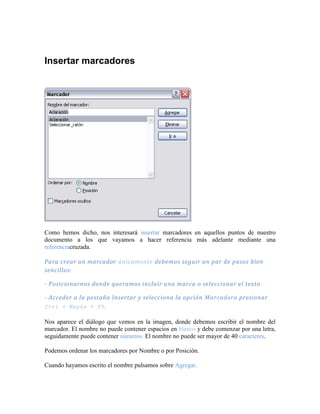 Insertar marcadores




Como hemos dicho, nos interesará insertar marcadores en aquellos puntos de nuestro
documento a los que vayamos a hacer referencia más adelante mediante una
referenciacruzada.

Para crear un marcador únicamente debemos seguir un par de pasos bien
sencillos:

- Posicionarnos donde queramos incluir una marca o seleccionar el texto.

- Acceder a la pestaña Insertar y selecciona la opción Marcadoro presionar
Ctrl + Mayús + F5 .

Nos aparece el diálogo que vemos en la imagen, donde debemos escribir el nombre del
marcador. El nombre no puede contener espacios en blanco y debe comenzar por una letra,
seguidamente puede contener números. El nombre no puede ser mayor de 40 caracteres.

Podemos ordenar los marcadores por Nombre o por Posición.

Cuando hayamos escrito el nombre pulsamos sobre Agregar.
 