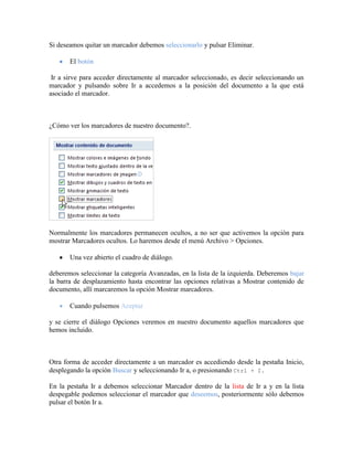 Si deseamos quitar un marcador debemos seleccionarlo y pulsar Eliminar.

       El botón

 Ir a sirve para acceder directamente al marcador seleccionado, es decir seleccionando un
marcador y pulsando sobre Ir a accedemos a la posición del documento a la que está
asociado el marcador.



¿Cómo ver los marcadores de nuestro documento?.




Normalmente los marcadores permanecen ocultos, a no ser que activemos la opción para
mostrar Marcadores ocultos. Lo haremos desde el menú Archivo > Opciones.

       Una vez abierto el cuadro de diálogo.

deberemos seleccionar la categoría Avanzadas, en la lista de la izquierda. Deberemos bajar
la barra de desplazamiento hasta encontrar las opciones relativas a Mostrar contenido de
documento, allí marcaremos la opción Mostrar marcadores.

       Cuando pulsemos Aceptar

y se cierre el diálogo Opciones veremos en nuestro documento aquellos marcadores que
hemos incluido.



Otra forma de acceder directamente a un marcador es accediendo desde la pestaña Inicio,
desplegando la opción Buscar y seleccionando Ir a, o presionando Ctrl + I.

En la pestaña Ir a debemos seleccionar Marcador dentro de la lista de Ir a y en la lista
despegable podemos seleccionar el marcador que deseemos, posteriormente sólo debemos
pulsar el botón Ir a.
 