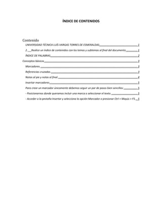 ÍNDICE DE CONTENIDOS




Contenido
   UNIVERSIDAD TÉCNICA LUÍS VARGAS TORRES DE ESMERALDAS .................................................... 1
   2.     Realice un índice de contenidos con los temas y subtemas al final del documento ............... 1
   ÍNDICE DE PALABRAS....................................................................................................................... 2
Conceptos básicos ............................................................................................................................... 3
   Marcadores. .................................................................................................................................... 3
   Referencias cruzadas. ...................................................................................................................... 3
   Notas al pie y notas al final. ............................................................................................................ 4
   Insertar marcadores ........................................................................................................................ 5
   Para crear un marcador únicamente debemos seguir un par de pasos bien sencillos: .................. 5
   - Posicionarnos donde queramos incluir una marca o seleccionar el texto. ................................... 5
   - Acceder a la pestaña Insertar y selecciona la opción Marcador o presionar Ctrl + Mayús + F5. .. 5
 