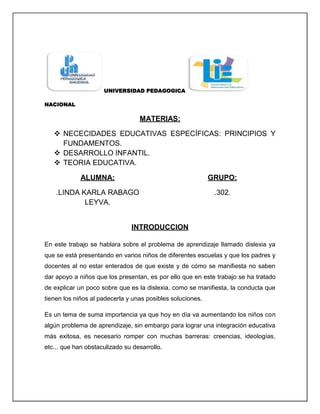 UNIVERSIDAD PEDAGOGICA

NACIONAL

                                  MATERIAS:

    NECECIDADES EDUCATIVAS ESPECÍFICAS: PRINCIPIOS Y
     FUNDAMENTOS.
    DESARROLLO INFANTIL.
    TEORIA EDUCATIVA.

             ALUMNA:                                        GRUPO:

    .LINDA KARLA RABAGO                                      .302.
            LEYVA.


                               INTRODUCCION

En este trabajo se hablara sobre el problema de aprendizaje llamado dislexia ya
que se está presentando en varios niños de diferentes escuelas y que los padres y
docentes al no estar enterados de que existe y de cómo se manifiesta no saben
dar apoyo a niños que los presentan, es por ello que en este trabajo se ha tratado
de explicar un poco sobre que es la dislexia, como se manifiesta, la conducta que
tienen los niños al padecerla y unas posibles soluciones.

Es un tema de suma importancia ya que hoy en día va aumentando los niños con
algún problema de aprendizaje, sin embargo para lograr una integración educativa
más exitosa, es necesario romper con muchas barreras: creencias, ideologías,
etc... que han obstaculizado su desarrollo.
 