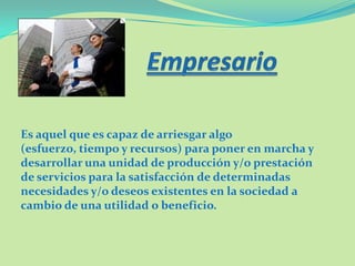 Es aquel que es capaz de arriesgar algo
(esfuerzo, tiempo y recursos) para poner en marcha y
desarrollar una unidad de producción y/o prestación
de servicios para la satisfacción de determinadas
necesidades y/o deseos existentes en la sociedad a
cambio de una utilidad o beneficio.
 