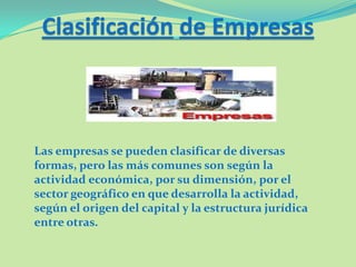 Clasificación de Empresas
Las empresas se pueden clasificar de diversas
formas, pero las más comunes son según la
actividad económica, por su dimensión, por el
sector geográfico en que desarrolla la actividad,
según el origen del capital y la estructura jurídica
entre otras.
 