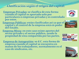 Empresas Privadas: se clasifica de esta forma
cuando el capital es aportado solo por
particulares o empresas privadas y es controlado
por estos.
Empresas Públicas: están clasificadas así ya que el
capital y el control de la empresa está en poder
del Estado.
Empresa Mixta: en este caso existe aportes del
sector privado y el sector público, zendo la
propiedad de esta compartida por las partes.
Empresa de Autogestión: se d.C. esta forma de
empresa cuando el capital se encuentra en
manos de los trabajadores, normalmente es el
caso de sindicatos, etc.
Clasificación según el origen del capital:
 