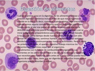Cuál es el primer paso en la digestión de los alimentos? Créase o no, el
proceso digestivo comienza incluso antes de que nos pongamos la
comida en la boca. Es decir, comienza cuando olemos algo irresistible o
cuando vemos alguna comida favorita que con seguridad sabrá bien.
Simplemente al oler ese pastel de manzana casero o pensar en lo
delicioso que sabrá ese postre helado, comenzamos a salivar, y así se
inicia la digestión, preparándonos para ese delicioso primer bocado.
Si ha pasado cierto tiempo desde nuestra última comida o con sólo
pensar en algo sabroso, sentimos hambre. Comemos hasta sentirnos
satisfechos y luego continuamos con nuestras actividades. Pero durante
las próximas 20 horas, el aparato digestivo trabaja mientras los
alimentos que ingerimos viajan por el organismo.
Los alimentos son la fuente de combustible del organismo. Los
nutrientes en los alimentos brindan a las células la energía y sustancias
que necesitan para funcionar. Pero antes de que la comida pueda hacer
alguna de estas cosas, tiene que ser digerida en pequeños trozos que el
organismo pueda absorber y utilizar.
 