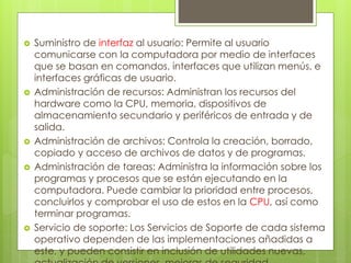  Suministro de interfaz al usuario: Permite al usuario 
comunicarse con la computadora por medio de interfaces 
que se basan en comandos, interfaces que utilizan menús, e 
interfaces gráficas de usuario. 
 Administración de recursos: Administran los recursos del 
hardware como la CPU, memoria, dispositivos de 
almacenamiento secundario y periféricos de entrada y de 
salida. 
 Administración de archivos: Controla la creación, borrado, 
copiado y acceso de archivos de datos y de programas. 
 Administración de tareas: Administra la información sobre los 
programas y procesos que se están ejecutando en la 
computadora. Puede cambiar la prioridad entre procesos, 
concluirlos y comprobar el uso de estos en la CPU, así como 
terminar programas. 
 Servicio de soporte: Los Servicios de Soporte de cada sistema 
operativo dependen de las implementaciones añadidas a 
este, y pueden consistir en inclusión de utilidades nuevas, 
actualización de versiones, mejoras de seguridad, 
 