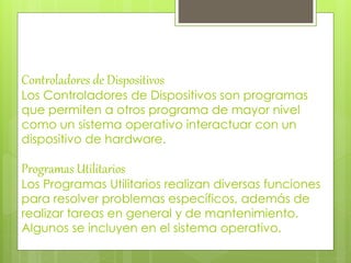 Controladores de Dispositivos 
Los Controladores de Dispositivos son programas 
que permiten a otros programa de mayor nivel 
como un sistema operativo interactuar con un 
dispositivo de hardware. 
Programas Utilitarios 
Los Programas Utilitarios realizan diversas funciones 
para resolver problemas específicos, además de 
realizar tareas en general y de mantenimiento. 
Algunos se incluyen en el sistema operativo. 
 