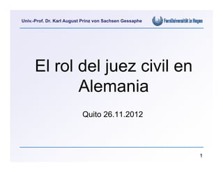 Univ.-Prof. Dr. Karl August Prinz von Sachsen Gessaphe




     El rol del juez civil en
            Alemania
                           Quito 26.11.2012




                                                         1
 