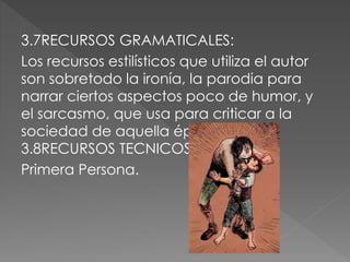 3.7RECURSOS GRAMATICALES:
Los recursos estilísticos que utiliza el autor
son sobretodo la ironía, la parodia para
narrar ciertos aspectos poco de humor, y
el sarcasmo, que usa para criticar a la
sociedad de aquella época.
3.8RECURSOS TECNICOS:
Primera Persona.
 