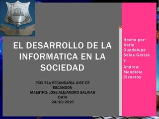 Hecho por:
Karla
Guadalupe
Salas García
Y
Andrew
Mendiola
Cisneros
EL DESARROLLO DE LA
INFORMATICA EN LA
SOCIEDAD
ESCUELA SECUNDARIA JOSE DE
ESCANDON
MAESTRO: JOSE ALEJANDRO SALINAS
ORTA
24/10/2016
 