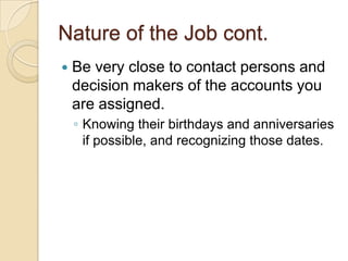 Nature of the Job cont.
   Be very close to contact persons and
    decision makers of the accounts you
    are assigned.
    ◦ Knowing their birthdays and anniversaries
      if possible, and recognizing those dates.
 