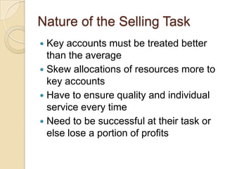 Nature of the Selling Task
 Key accounts must be treated better
  than the average
 Skew allocations of resources more to
  key accounts
 Have to ensure quality and individual
  service every time
 Need to be successful at their task or
  else lose a portion of profits
 