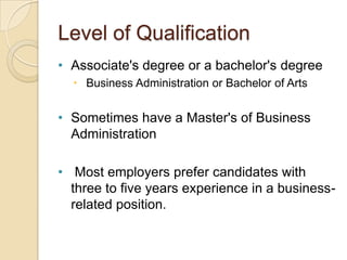 Level of Qualification
• Associate's degree or a bachelor's degree
   Business Administration or Bachelor of Arts


• Sometimes have a Master's of Business
  Administration

• Most employers prefer candidates with
  three to five years experience in a business-
  related position.
 