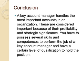 Conclusion
   A key account manager handles the
    most important accounts in an
    organization. These are considered
    important because of their profitability
    and strategic significance. You have to
    possess several skills and
    competences to perform the job of a
    key account manager and have a
    certain level of qualification to hold the
    position.
 