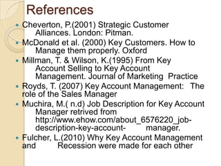 References
   Cheverton, P.(2001) Strategic Customer
        Alliances. London: Pitman.
   McDonald et al. (2000) Key Customers. How to
        Manage them properly. Oxford
   Millman, T. & Wilson, K.(1995) From Key
        Account Selling to Key Account
        Management. Journal of Marketing Practice
   Royds, T. (2007) Key Account Management: The
    role of the Sales Manager
   Muchira, M.( n.d) Job Description for Key Account
        Manager retrived from
        http://www.ehow.com/about_6576220_job-
        description-key-account-      manager.
   Fulcher, L.(2010) Why Key Account Management
    and        Recession were made for each other
 