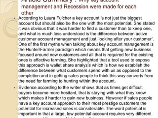 Article Summary : Why key account
     management and Recession were made for each
     other
   According to Laura Fulcher a key account is not just the biggest
    account but should also be the one with the most potential. She stated
    it was obvious that it was harder to find a customer than to keep one,
    and what is much less understood is the difference between active
    customer account management and just „looking after your customer‟.
    One of the first myths when talking about key account management is
    the Hunter/Farmer paradigm which means that getting new business
    focused around new customers and all that is required for the existing
    ones is effective farming. She highlighted that a tool used to expose
    this approach is wallet share analysis which is how we establish the
    difference between what customers spend with us as opposed to the
    completion and in getting sales people to think this way converts from
    the need for farming to hunting within the account.
   Evidence according to the writer shows that as times get difficult
    buyers become more hesitant, that is staying with what they know
    which makes it harder to gain new business. However if sales people
    have a key account approach to their most prestige customers the
    potential for increased sales is considerable. The word potential is
    important in that a large, low potential account requires very different
 