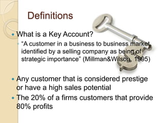 Definitions
   What is a Key Account?
    ◦ “A customer in a business to business market
      identified by a selling company as being of
      strategic importance” (Millman&Wilson, 1995)


 Any customer that is considered prestige
  or have a high sales potential
 The 20% of a firms customers that provide
  80% profits
 