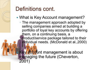 Definitions cont.
   What is Key Account management?
    ◦ The management approach adopted by
      selling companies aimed at building a
      portfolio of loyal key accounts by offering
      them, on a continuing basis, a
      product/service package tailored to their
      individual needs. (McDonald et al.,2000)

   Key account management is about
    managing the future (Cheverton,
    2001)
 