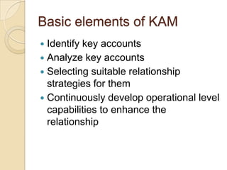 Basic elements of KAM
 Identify key accounts
 Analyze key accounts
 Selecting suitable relationship
  strategies for them
 Continuously develop operational level
  capabilities to enhance the
  relationship
 