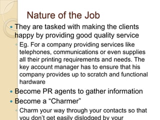 Nature of the Job
   They are tasked with making the clients
    happy by providing good quality service
    ◦ Eg. For a company providing services like
      telephones, communications or even supplies
      all their printing requirements and needs. The
      key account manager has to ensure that his
      company provides up to scratch and functional
      hardware
 Become PR agents to gather information
 Become a “Charmer”
    ◦ Charm your way through your contacts so that
      you don‟t get easily dislodged by your
 