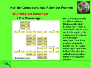 Karl der Grosse und das Reich der Franken
Aufstieg der Karolinger
Die Merowinger

Die Merowinger waren
das älteste bekannte
Königsgeschlecht der
Franken vom frühen 5.
Jahrhundert bis zur Mitte
des 8. Jahrhunderts. Sie
wurden vom Geschlecht
der Karolinger
verdrängt. Nach ihnen
wird die historische
Epoche des Übergangs
von der Spätantike zum
frühen Mittelalter im
gallisch-germanischen
Raum Merowingerzeit
benannt.

 