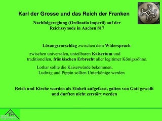 Karl der Grosse und das Reich der Franken
Nachfolgereglung (Ordinatio imperii) auf der
Reichssynode in Aachen 817

Lösungsvorschlag zwischen dem Widerspruch
zwischen universalen, unteilbaren Kaisertum und
traditionellen, fränkischen Erbrecht aller legitimer Königssöhne.
Lothar sollte die Kaiserwürde bekommen,
Ludwig und Pippin sollten Unterkönige werden
Reich und Kirche wurden als Einheit aufgefasst, galten von Gott gewollt
und durften nicht zerstört werden

 