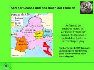 Karl der Grosse und das Reich der Franken

Aufhebung der
Ordinatio imperii auf
der Pariser Synode 829
durch die Einbeziehung
von Karl dem Kahlen in
die Nachfolgereglung
(Lothar I. wurde 823 Taufpate
seines jüngsten Bruders und
sollte ihm von seinem reich
etwas abgeben)

 
