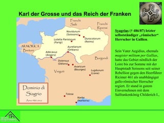 Karl der Grosse und das Reich der Franken
Syagrius († 486/87) letzter
selbstständiger „römischer“
Herrscher in Gallien.
Sein Vater Aegidius, ehemals
magister militum per Gallias,
hatte das Gebiet nördlich der
Loire bis zur Somme mit der
Hauptstadt Soissons seit seiner
Rebellion gegen den Heerführer
Ricimer 461 als unabhängiger
gallo-römischer Herrscher
regiert. Er stand in gutem
Einvernehmen mit dem
Salfrankenkönig Childerich I.,

 