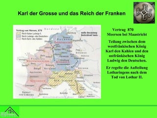 Karl der Grosse und das Reich der Franken
Vertrag 870
Meersen bei Maastricht
Teilung zwischen dem
westfränkischen König
Karl den Kahlen und den
ostfränkischen König
Ludwig den Deutschen.
Er regelte die Aufteilung
Lotharingens nach dem
Tod von Lothar II.

 