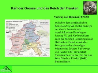 Karl der Grosse und das Reich der Franken
Vertrag von Ribémont 879/80
zwischen dem ostfränkischen
König Ludwig III. (Sohn Ludwigs
des Deutschen) und den
westfränkischen Karolingern
Ludwig III. und Karlmann kam
auch der Westteil Lotharingiens an
Ostfranken. Damit wurde die
Westgrenze des ehemaligen
Mittelreichs Lothars I. (Vertrag
von Verdun 843) zur deutschfranzösischen Grenze, die bis zum
Westfälischen Frieden (1648)
Bestand hatte.

 