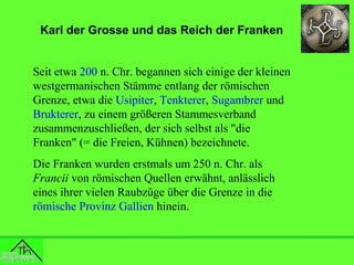 Karl der Grosse und das Reich der Franken
Seit etwa 200 n. Chr. begannen sich einige der kleinen
westgermanischen Stämme entlang der römischen
Grenze, etwa die Usipiter, Tenkterer, Sugambrer und
Brukterer, zu einem größeren Stammesverband
zusammenzuschließen, der sich selbst als "die
Franken" (= die Freien, Kühnen) bezeichnete.
Die Franken wurden erstmals um 250 n. Chr. als
Francii von römischen Quellen erwähnt, anlässlich
eines ihrer vielen Raubzüge über die Grenze in die
römische Provinz Gallien hinein.

 