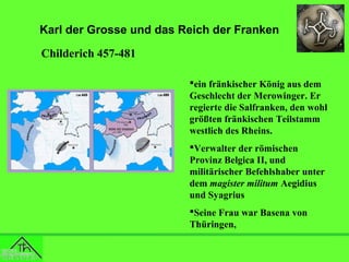 Karl der Grosse und das Reich der Franken
Childerich 457-481
ein fränkischer König aus dem
Geschlecht der Merowinger. Er
regierte die Salfranken, den wohl
größten fränkischen Teilstamm
westlich des Rheins.
Verwalter der römischen
Provinz Belgica II, und
militärischer Befehlshaber unter
dem magister militum Aegidius
und Syagrius
Seine Frau war Basena von
Thüringen,

 