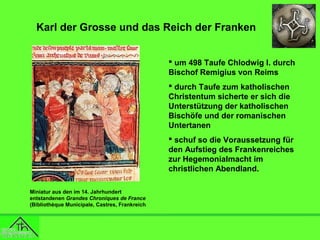 Karl der Grosse und das Reich der Franken
 um 498 Taufe Chlodwig I. durch
Bischof Remigius von Reims
 durch Taufe zum katholischen
Christentum sicherte er sich die
Unterstützung der katholischen
Bischöfe und der romanischen
Untertanen
 schuf so die Voraussetzung für
den Aufstieg des Frankenreiches
zur Hegemonialmacht im
christlichen Abendland.
Miniatur aus den im 14. Jahrhundert
entstandenen Grandes Chroniques de France
(Bibliothèque Municipale, Castres, Frankreich

 