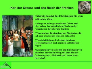 Karl der Grosse und das Reich der Franken
Chlodwig benutzt das Christentum für seine
politischen Ziele:
 Absage an seine germanischen Götter und
Übernahme des katholischen Glaubens der
romanischen Bevölkerung Galliens
 Vorwand zur Bekämpfung der Westgoten, die
sich zum arianischen Glauben bekannten
 Vereinheitlichung des Lebens in seinem
Herrschaftsgebiet nach römisch-katholischen
Regeln
 Einberufung von Synoden und Einsetzung von
Bischöfen durch den König mit dem Ziel der
Gründung einer „Reichskirche“ unter seiner
Herrschaft

 