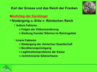 Karl der Grosse und das Reich der Franken
Aufstieg der Karolinger
Niedergang u. Erbe v. Römischen Reich
• äußere Faktoren
o Folgen der Völkerwanderung
o Siedlung fremder Stämme im Reichsgebiet
• innere Faktoren
o Niedergang der römischen Gesellschaft
o Bevölkerungsrückgang
o Legitimationsprobleme der Kaiser
o nichtrömische Söldnerheere

 