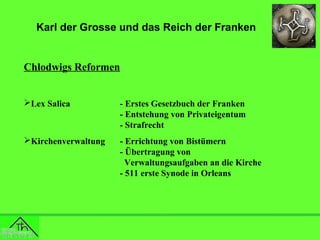 Karl der Grosse und das Reich der Franken

Chlodwigs Reformen
Lex Salica

- Erstes Gesetzbuch der Franken
- Entstehung von Privateigentum
- Strafrecht

Kirchenverwaltung

- Errichtung von Bistümern
- Übertragung von
Verwaltungsaufgaben an die Kirche
- 511 erste Synode in Orleans

 