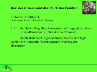 Karl der Grosse und das Reich der Franken
Chlothar II. (584-624)
Sohn von Chlothar I., Enkel von Chlodwig

613

durch den Sieg über Austrasien und Burgund wurde er
zum Alleinherrscher über das Frankenreich

mußte dem Adel Zugeständnisse machen und legte
damit den Grundstein für den späteren Aufstieg der
Hausmeier

 