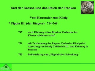 Karl der Grosse und das Reich der Franken
Vom Hausmeier zum König
 Pippin III. (der Jüngere) 714-768
747

nach Rückzug seines Bruders Karlmann ins
Kloster Alleinherrschaft

751

mit Zustimmung des Papstes Zacharias Königstitel
Absetzung von König Childerich III. und Krönung in
Soissons

755

Italienfeldzug und „Pippinischer Schenkung“

 